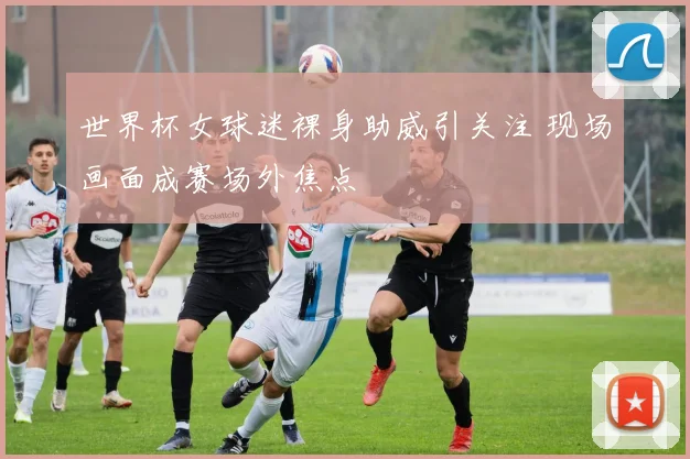 世界杯女球迷裸身助威引关注 现场画面成赛场外焦点