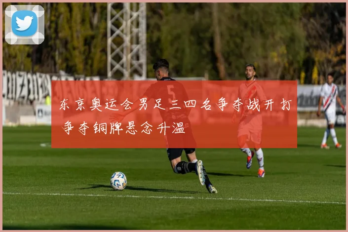 东京奥运会男足三四名争夺战开打 争夺铜牌悬念升温