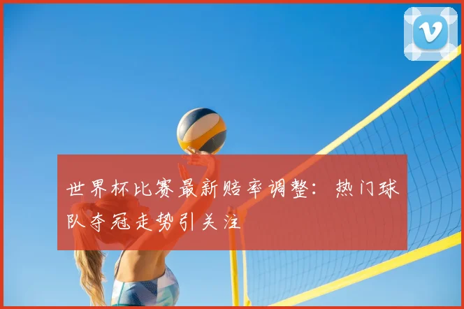 世界杯比赛最新赔率调整:热门球队夺冠走势引关注