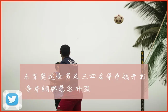 东京奥运会男足三四名争夺战开打 争夺铜牌悬念升温