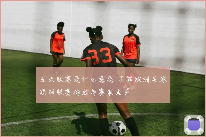 五大联赛是什么意思 了解欧洲足球顶级联赛构成与赛制差异