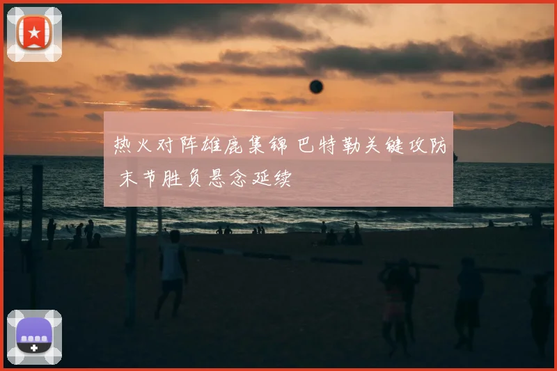 热火对阵雄鹿集锦 巴特勒关键攻防 末节胜负悬念延续