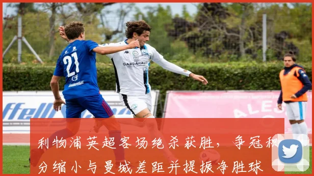 利物浦英超客场绝杀获胜,争冠积分缩小与曼城差距并提振净胜球