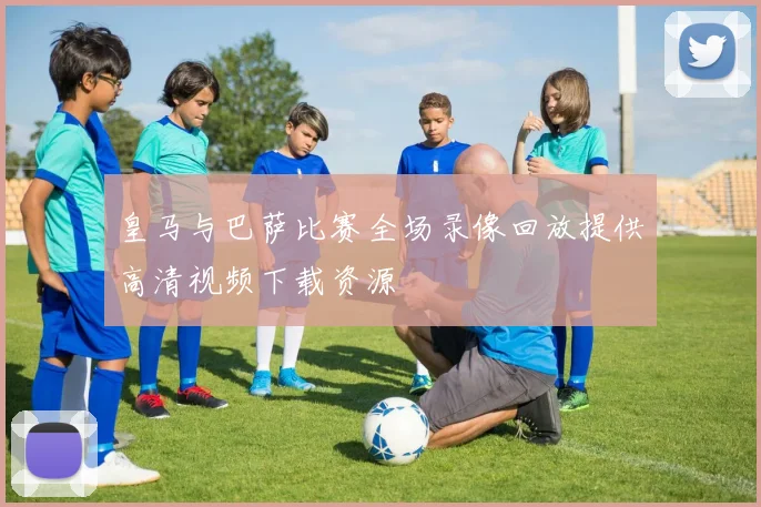 皇马与巴萨比赛全场录像回放提供高清视频下载资源