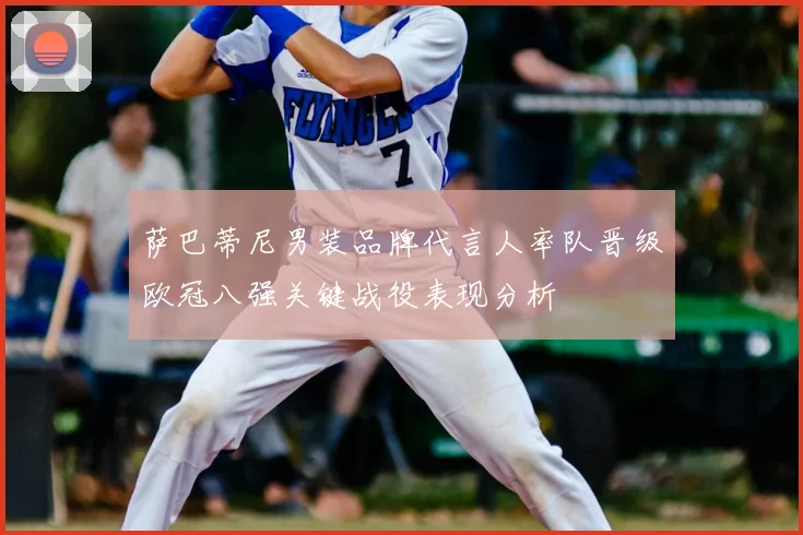 萨巴蒂尼男装品牌代言人率队晋级欧冠八强关键战役表现分析