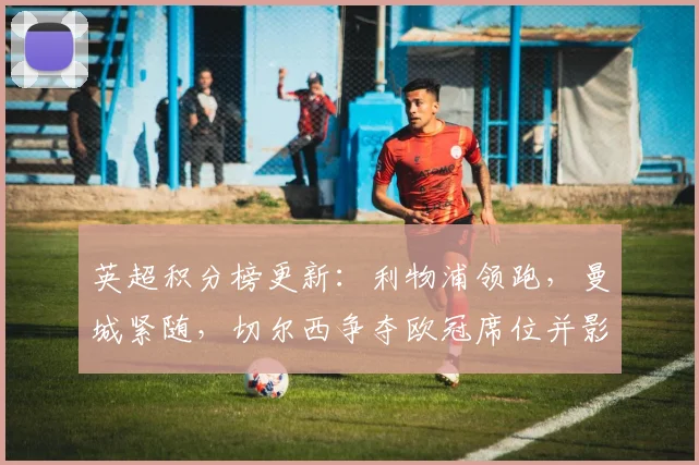 英超积分榜更新：利物浦领跑，曼城紧随，切尔西争夺欧冠席位并影响双线备战