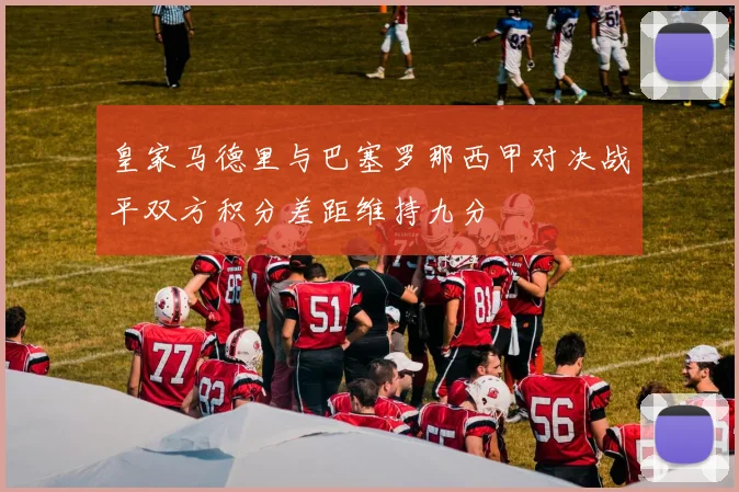 皇家马德里与巴塞罗那西甲对决战平双方积分差距维持九分