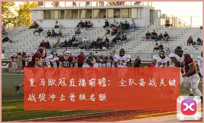 皇马欧冠直播前瞻：全队备战关键战役冲击晋级名额