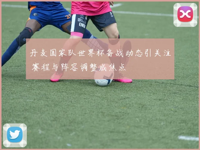 丹麦国家队世界杯备战动态引关注 赛程与阵容调整成焦点