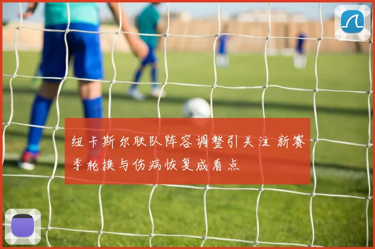 纽卡斯尔联队阵容调整引关注 新赛季轮换与伤病恢复成看点
