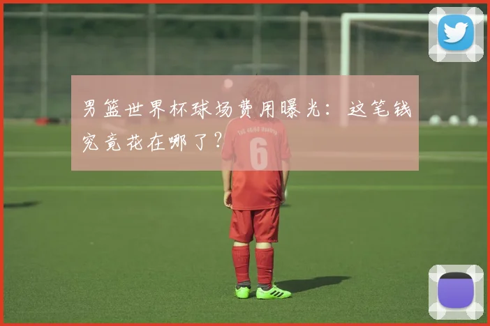 男篮世界杯球场费用曝光：这笔钱究竟花在哪了？